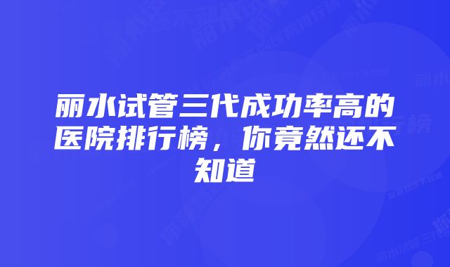 丽水试管三代成功率高的医院排行榜，你竟然还不知道