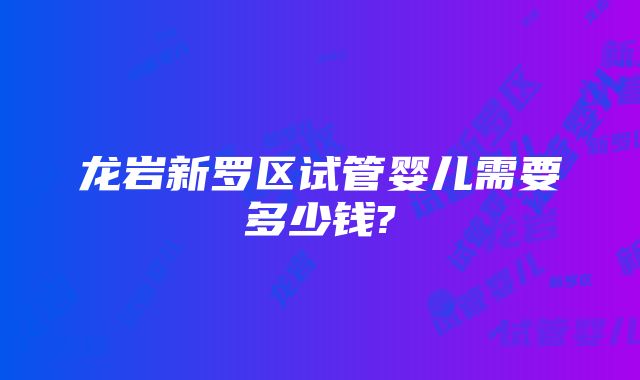 龙岩新罗区试管婴儿需要多少钱?