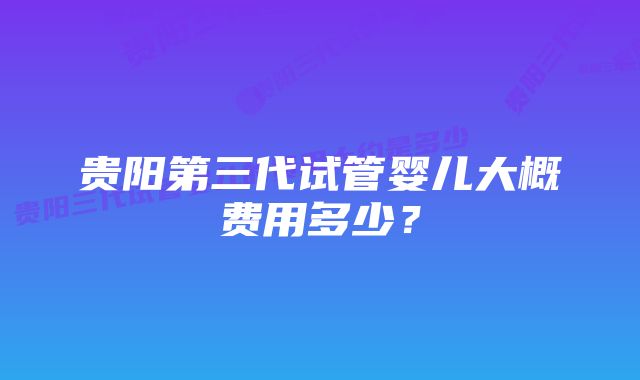 贵阳第三代试管婴儿大概费用多少？