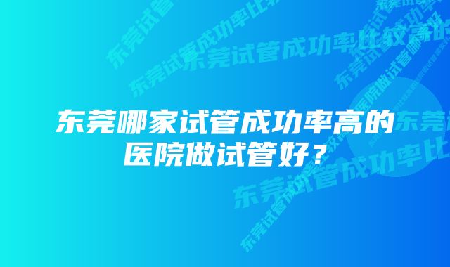 东莞哪家试管成功率高的医院做试管好？