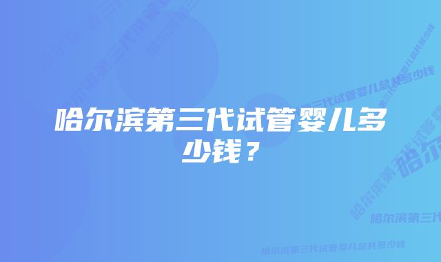 哈尔滨第三代试管婴儿多少钱？