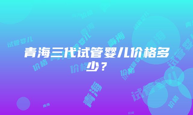 青海三代试管婴儿价格多少？