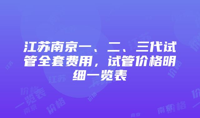 江苏南京一、二、三代试管全套费用，试管价格明细一览表