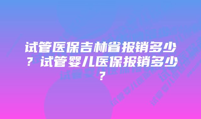 试管医保吉林省报销多少？试管婴儿医保报销多少？