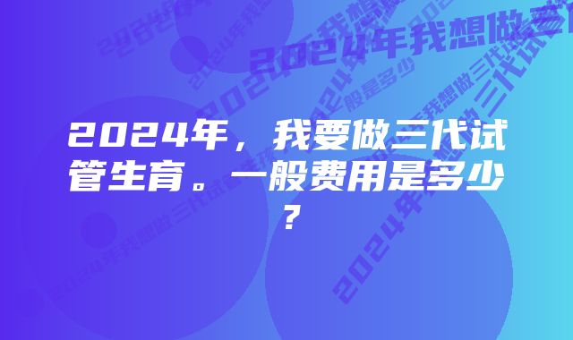 2024年，我要做三代试管生育。一般费用是多少？