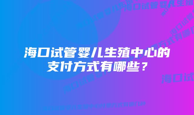 海口试管婴儿生殖中心的支付方式有哪些？