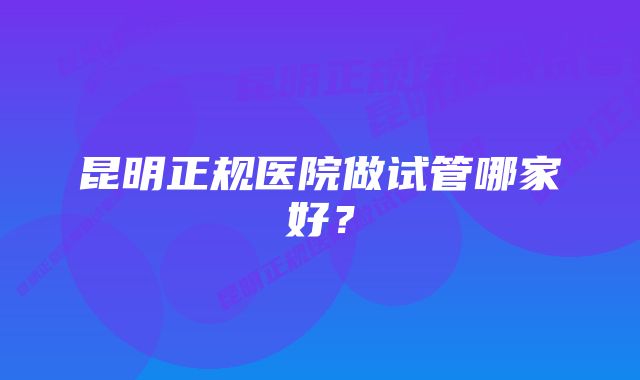 昆明正规医院做试管哪家好？