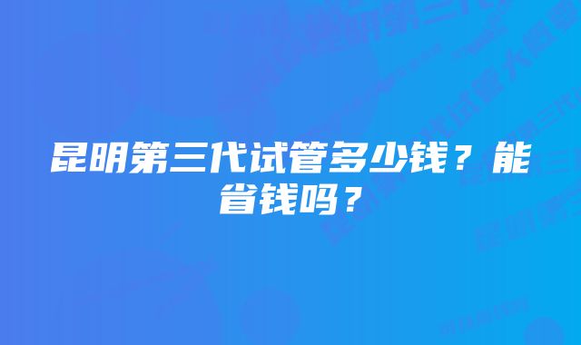 昆明第三代试管多少钱？能省钱吗？