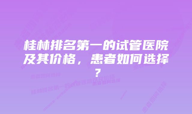 桂林排名第一的试管医院及其价格，患者如何选择？