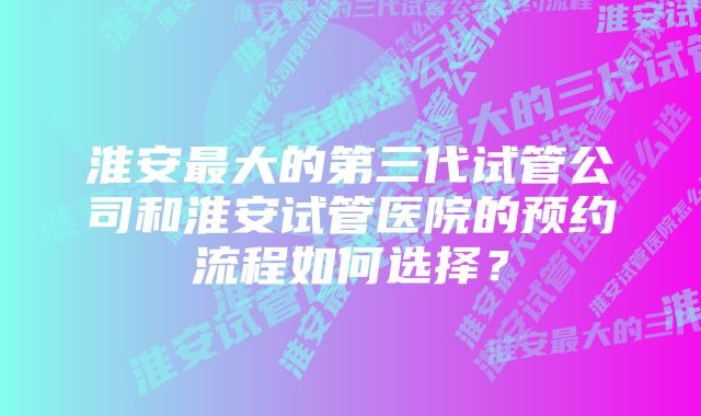 淮安最大的第三代试管公司和淮安试管医院的预约流程如何选择？