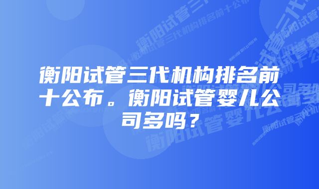 衡阳试管三代机构排名前十公布。衡阳试管婴儿公司多吗？