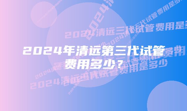 2024年清远第三代试管费用多少？