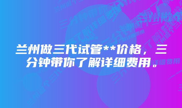 兰州做三代试管**价格，三分钟带你了解详细费用。