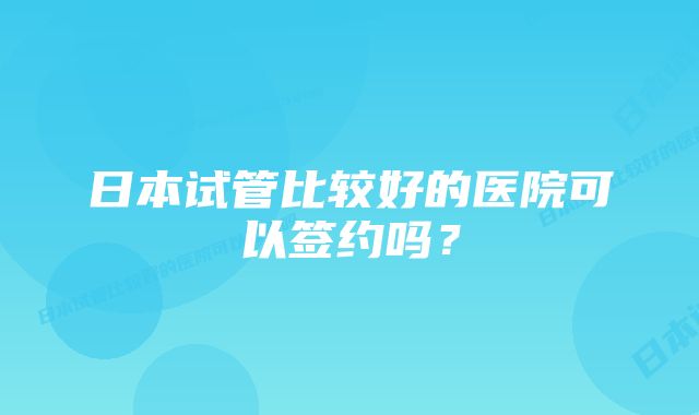 日本试管比较好的医院可以签约吗？