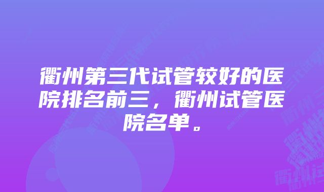 衢州第三代试管较好的医院排名前三，衢州试管医院名单。