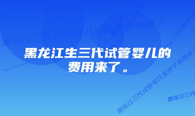 黑龙江生三代试管婴儿的费用来了。