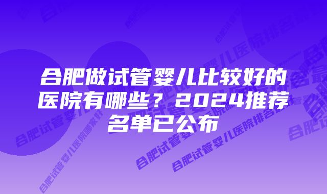 合肥做试管婴儿比较好的医院有哪些？2024推荐名单已公布