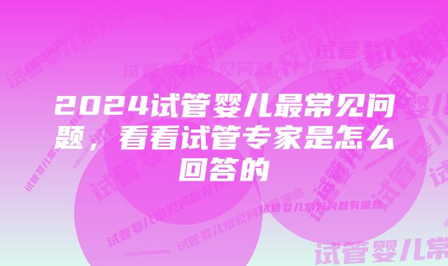 2024试管婴儿最常见问题，看看试管专家是怎么回答的