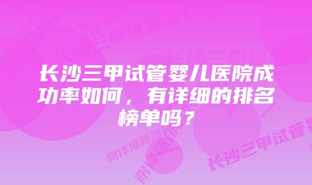 长沙三甲试管婴儿医院成功率如何，有详细的排名榜单吗？