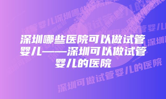 深圳哪些医院可以做试管婴儿——深圳可以做试管婴儿的医院