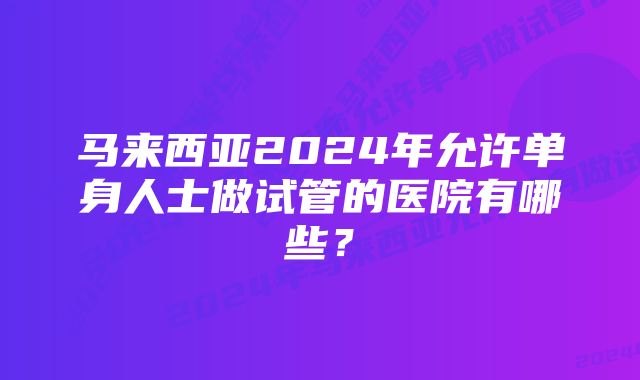 马来西亚2024年允许单身人士做试管的医院有哪些？