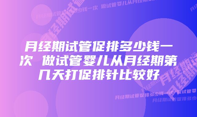 月经期试管促排多少钱一次 做试管婴儿从月经期第几天打促排针比较好