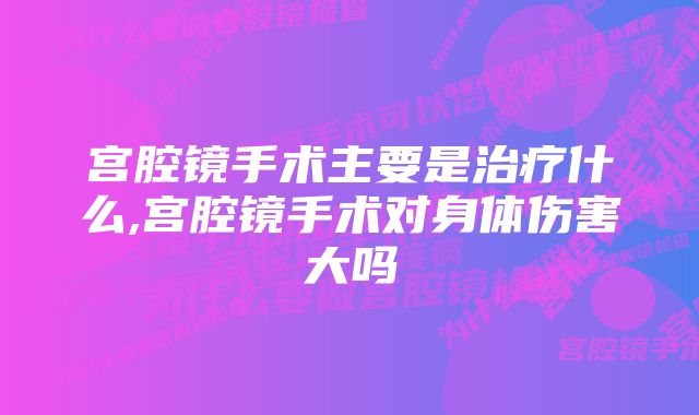 宫腔镜手术主要是治疗什么,宫腔镜手术对身体伤害大吗