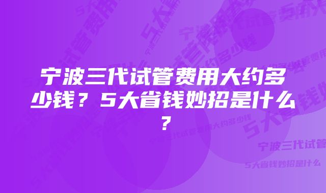 宁波三代试管费用大约多少钱？5大省钱妙招是什么？