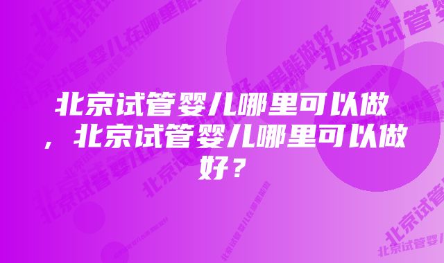 北京试管婴儿哪里可以做，北京试管婴儿哪里可以做好？