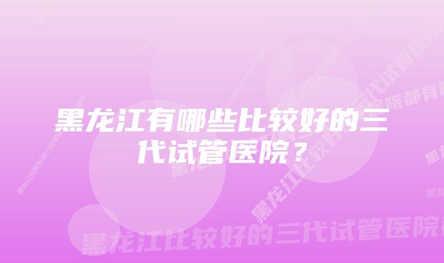 黑龙江有哪些比较好的三代试管医院？