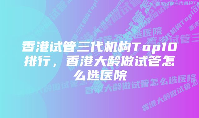 香港试管三代机构Top10排行，香港大龄做试管怎么选医院