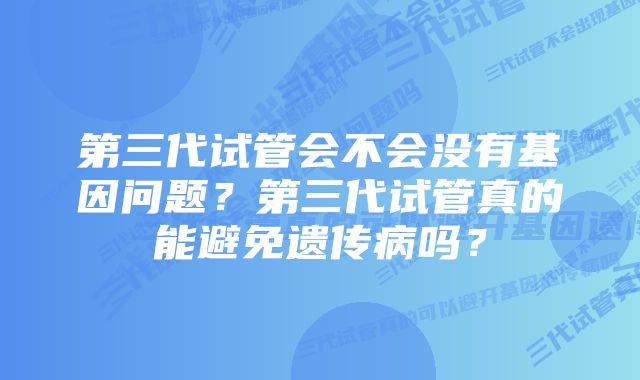 第三代试管会不会没有基因问题？第三代试管真的能避免遗传病吗？