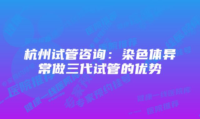 杭州试管咨询：染色体异常做三代试管的优势