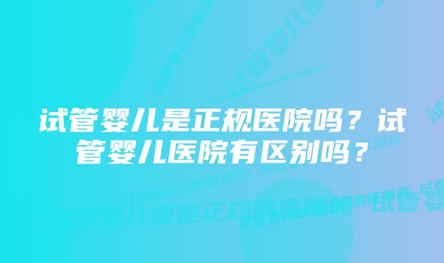 试管婴儿是正规医院吗？试管婴儿医院有区别吗？