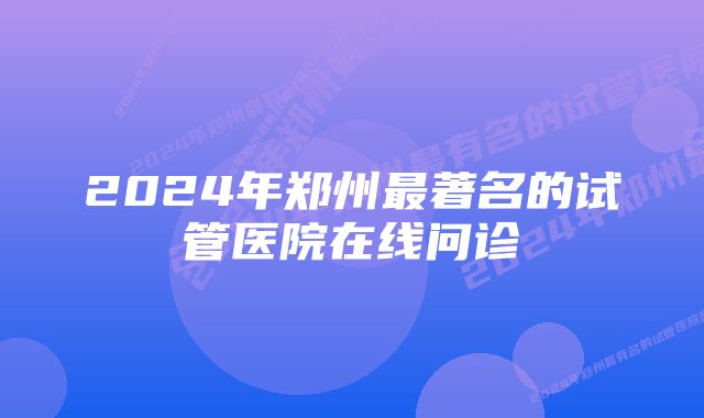 2024年郑州最著名的试管医院在线问诊