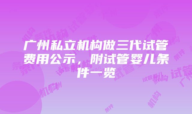 广州私立机构做三代试管费用公示，附试管婴儿条件一览