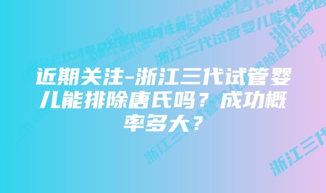 近期关注-浙江三代试管婴儿能排除唐氏吗？成功概率多大？