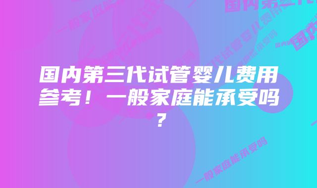 国内第三代试管婴儿费用参考！一般家庭能承受吗？