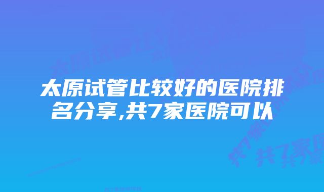 太原试管比较好的医院排名分享,共7家医院可以