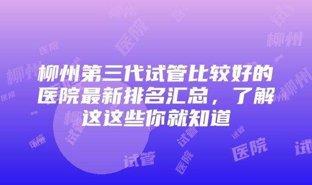 柳州第三代试管比较好的医院最新排名汇总，了解这这些你就知道