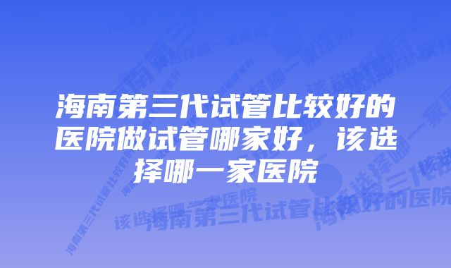 海南第三代试管比较好的医院做试管哪家好，该选择哪一家医院