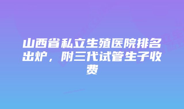 山西省私立生殖医院排名出炉，附三代试管生子收费