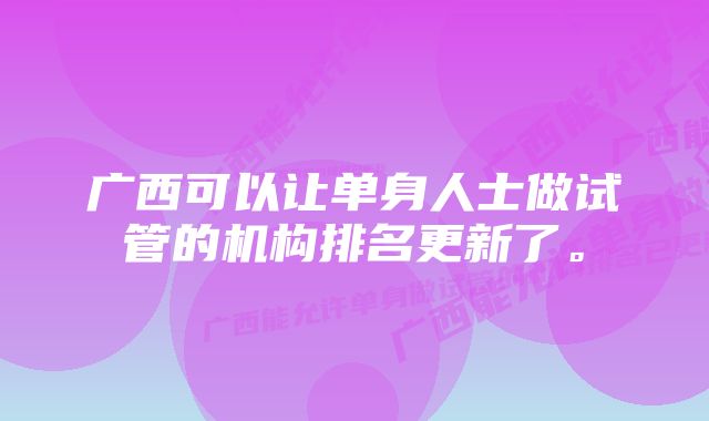 广西可以让单身人士做试管的机构排名更新了。