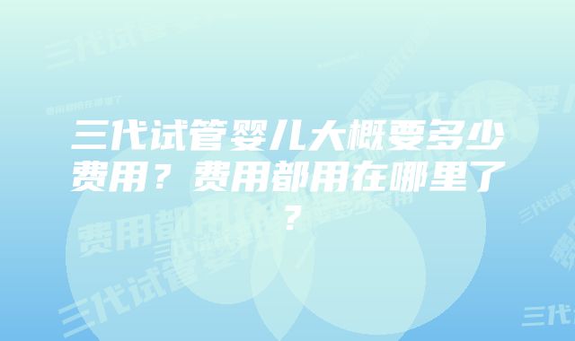 三代试管婴儿大概要多少费用？费用都用在哪里了？