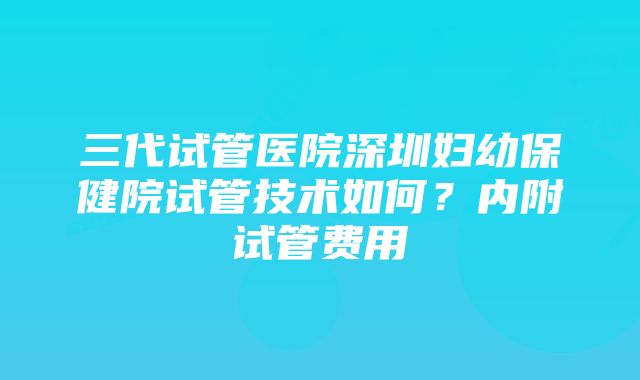 三代试管医院深圳妇幼保健院试管技术如何？内附试管费用