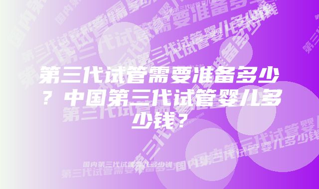 第三代试管需要准备多少？中国第三代试管婴儿多少钱？