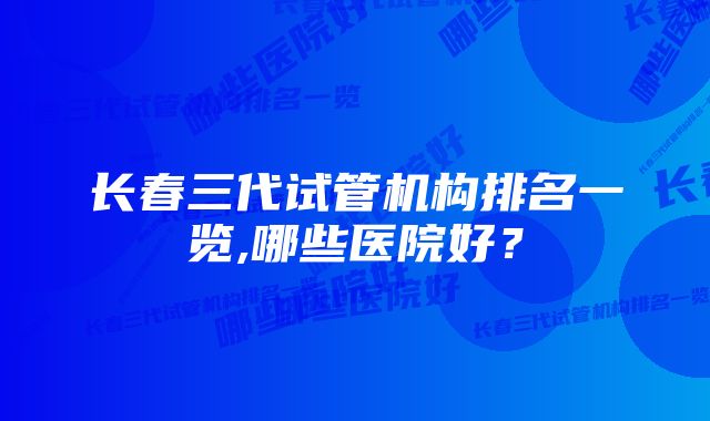 长春三代试管机构排名一览,哪些医院好？