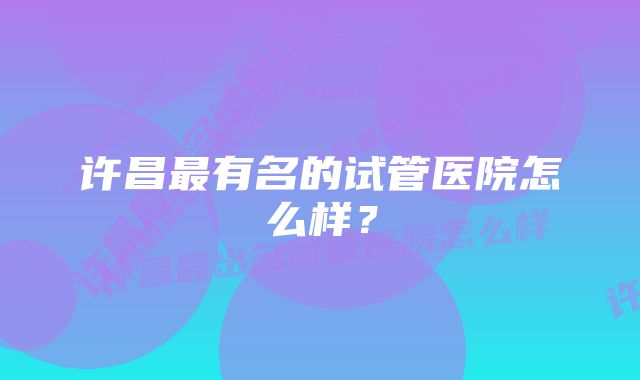 许昌最有名的试管医院怎么样？