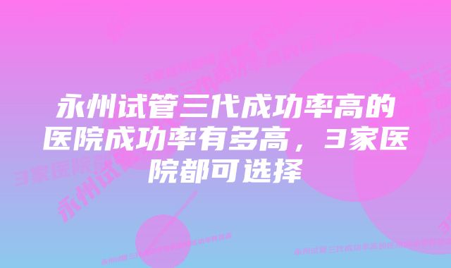 永州试管三代成功率高的医院成功率有多高，3家医院都可选择