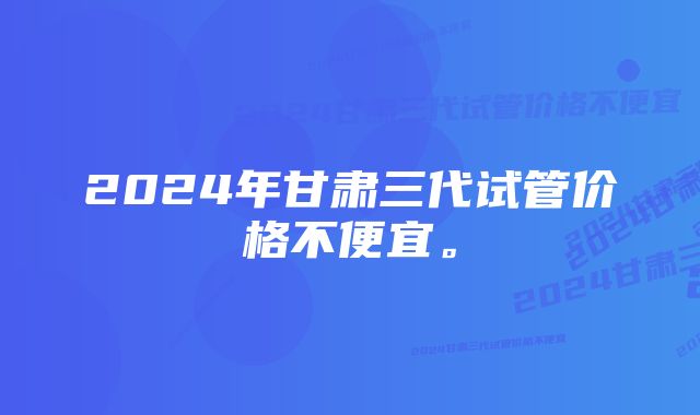 2024年甘肃三代试管价格不便宜。